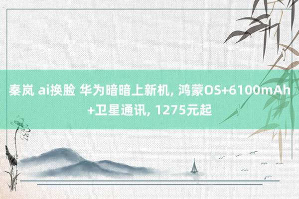 秦岚 ai换脸 华为暗暗上新机， 鸿蒙OS+6100mAh+卫星通讯， 1275元起