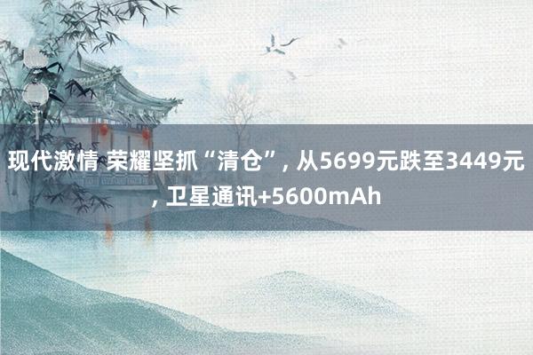 现代激情 荣耀坚抓“清仓”， 从5699元跌至3449元， 卫星通讯+5600mAh