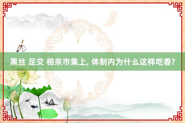 黑丝 足交 相亲市集上， 体制内为什么这样吃香?