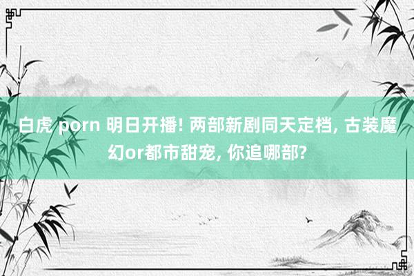白虎 porn 明日开播! 两部新剧同天定档， 古装魔幻or都市甜宠， 你追哪部?