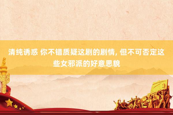 清纯诱惑 你不错质疑这剧的剧情， 但不可否定这些女邪派的好意思貌