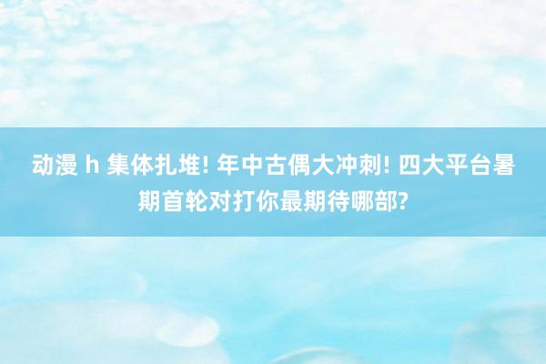 动漫 h 集体扎堆! 年中古偶大冲刺! 四大平台暑期首轮对打你最期待哪部?