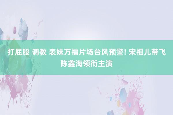 打屁股 调教 表妹万福片场台风预警! 宋祖儿带飞陈鑫海领衔主演