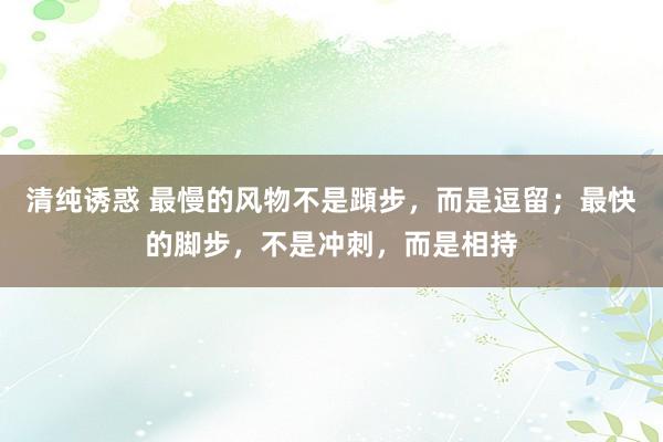 清纯诱惑 最慢的风物不是蹞步，而是逗留；最快的脚步，不是冲刺，而是相持