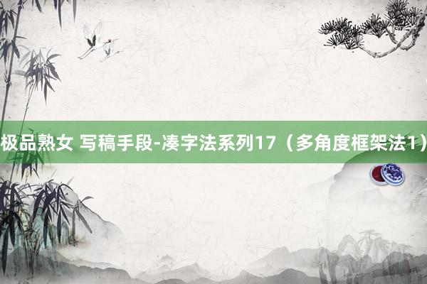 极品熟女 写稿手段-凑字法系列17（多角度框架法1）