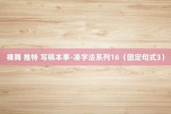 裸舞 推特 写稿本事-凑字法系列16（固定句式3）