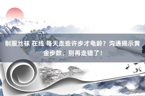 制服丝袜 在线 每天走些许步才龟龄？沟通揭示黄金步数，别再走错了！