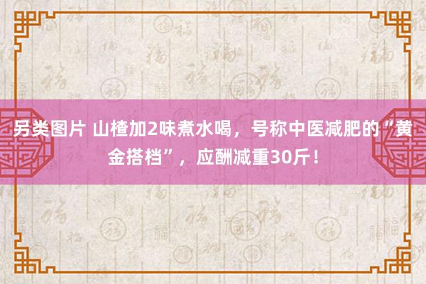 另类图片 山楂加2味煮水喝，号称中医减肥的“黄金搭档”，应酬减重30斤！