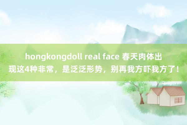 hongkongdoll real face 春天肉体出现这4种非常，是泛泛形势，别再我方吓我方了！