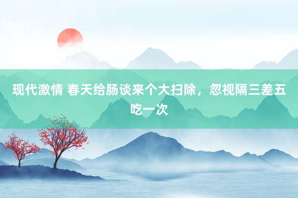 现代激情 春天给肠谈来个大扫除，忽视隔三差五吃一次