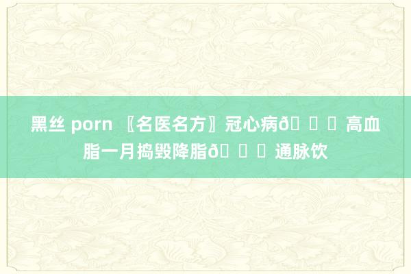 黑丝 porn 〖名医名方〗冠心病💖高血脂一月捣毁降脂💖通脉饮