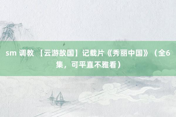 sm 调教 【云游故国】记载片《秀丽中国》（全6集，可平直不雅看）