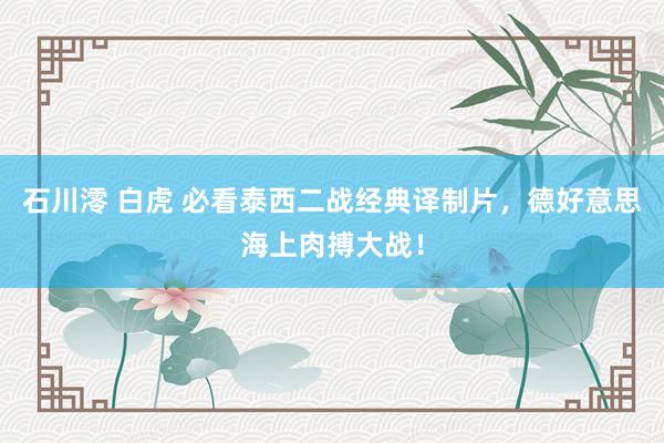 石川澪 白虎 必看泰西二战经典译制片，德好意思海上肉搏大战！