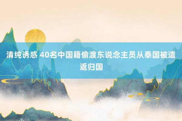 清纯诱惑 40名中国籍偷渡东说念主员从泰国被遣返归国