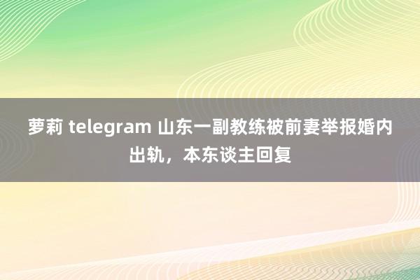 萝莉 telegram 山东一副教练被前妻举报婚内出轨，本东谈主回复