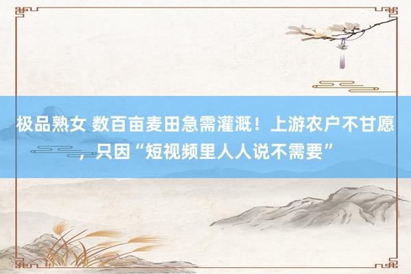 极品熟女 数百亩麦田急需灌溉！上游农户不甘愿，只因“短视频里人人说不需要”