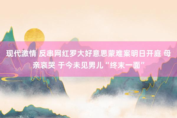 现代激情 反串网红罗大好意思蒙难案明日开庭 母亲哀哭 于今未见男儿“终末一面”